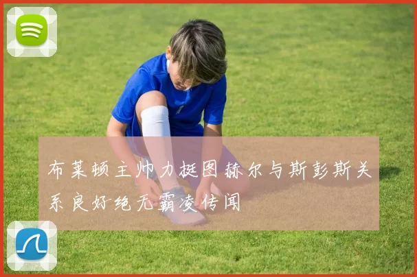 布莱顿主帅力挺图赫尔与斯彭斯关系良好绝无霸凌传闻