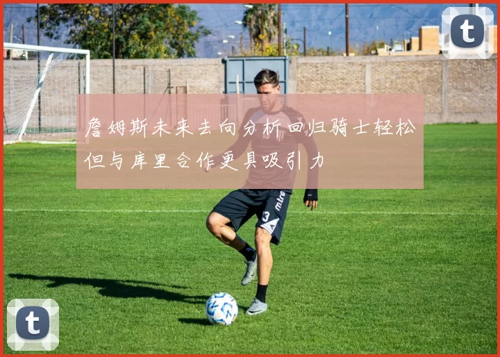 詹姆斯未来去向分析回归骑士轻松但与库里合作更具吸引力