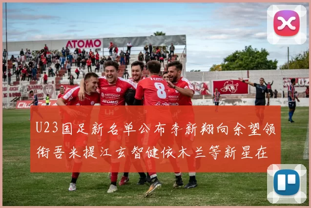 U23国足新名单公布李新翔向余望领衔吾米提江玄智健依木兰等新星在列