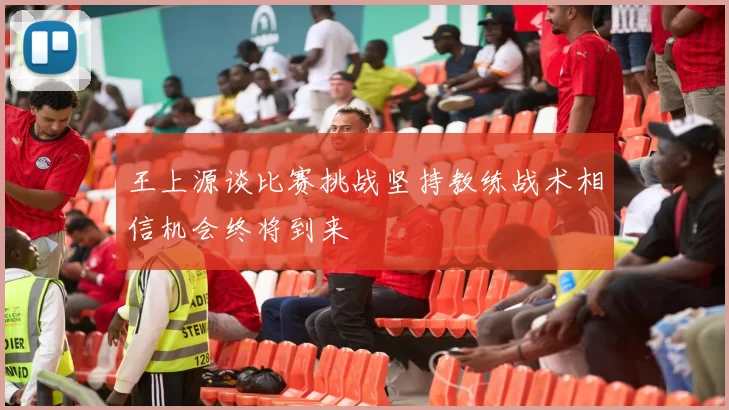 王上源谈比赛挑战坚持教练战术相信机会终将到来