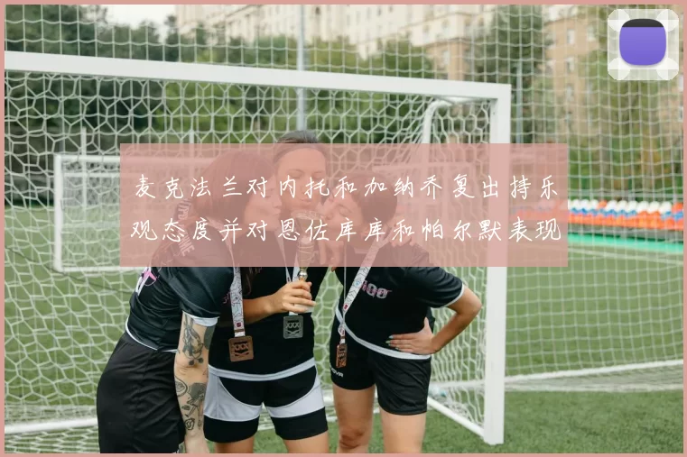 麦克法兰对内托和加纳乔复出持乐观态度并对恩佐库库和帕尔默表现表示满意