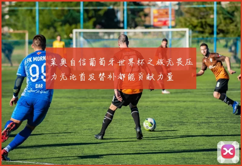 莱奥自信葡萄牙世界杯之旅无畏压力无论首发替补都能贡献力量