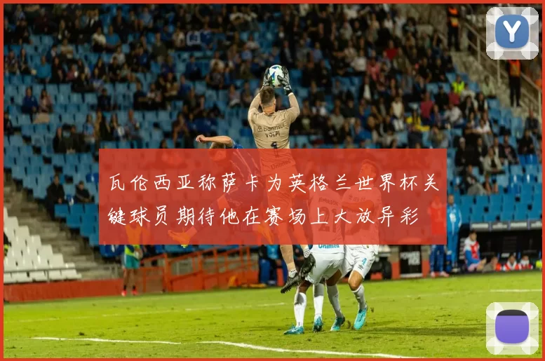 瓦伦西亚称萨卡为英格兰世界杯关键球员期待他在赛场上大放异彩