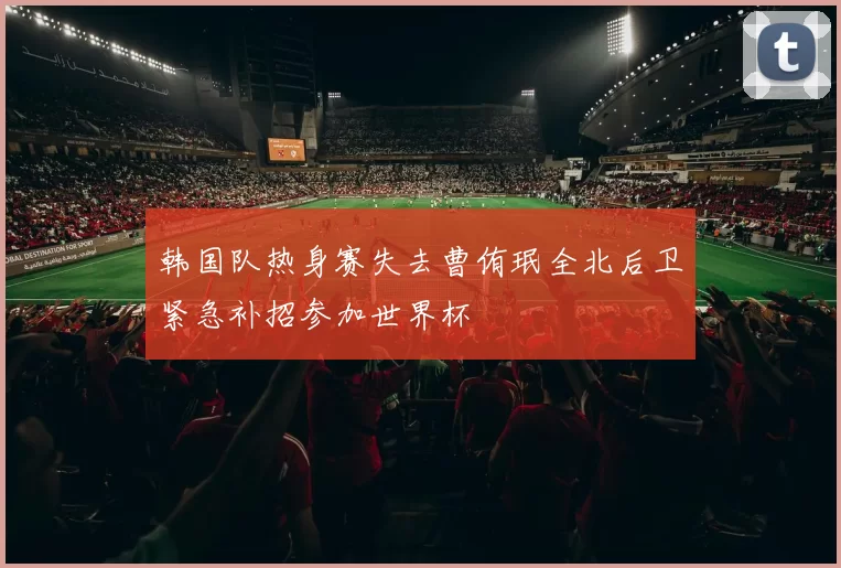 韩国队热身赛失去曹侑珉全北后卫紧急补招参加世界杯