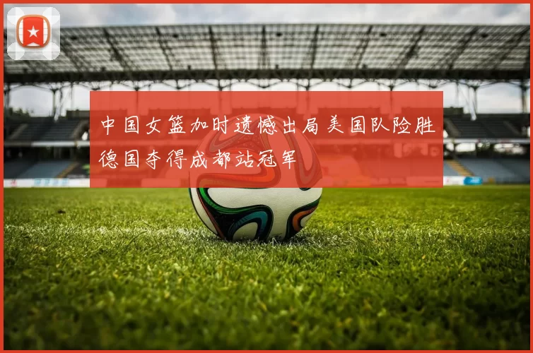中国女篮加时遗憾出局美国队险胜德国夺得成都站冠军