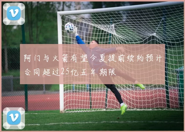 阿门与火箭有望今夏提前续约预计合同超过25亿五年期限