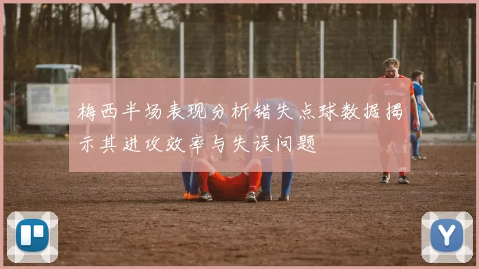 梅西半场表现分析错失点球数据揭示其进攻效率与失误问题