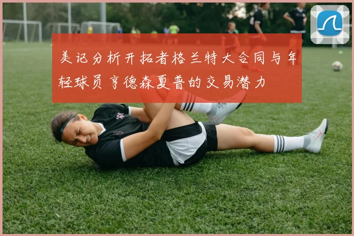 美记分析开拓者格兰特大合同与年轻球员亨德森夏普的交易潜力