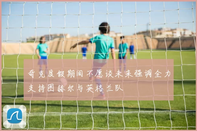 奇克度假期间不愿谈未来强调全力支持图赫尔与英格兰队