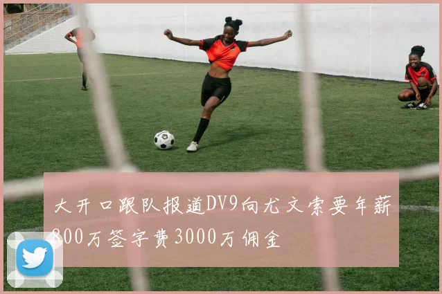 大开口跟队报道DV9向尤文索要年薪800万签字费3000万佣金