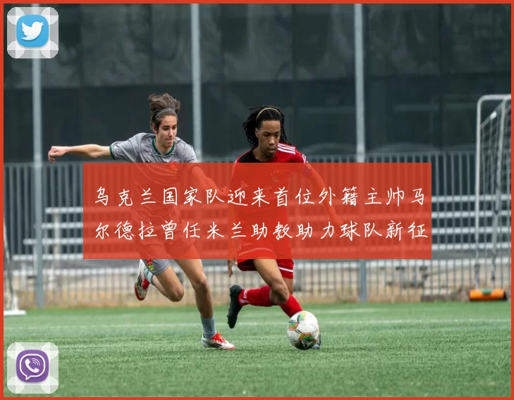 乌克兰国家队迎来首位外籍主帅马尔德拉曾任米兰助教助力球队新征程
