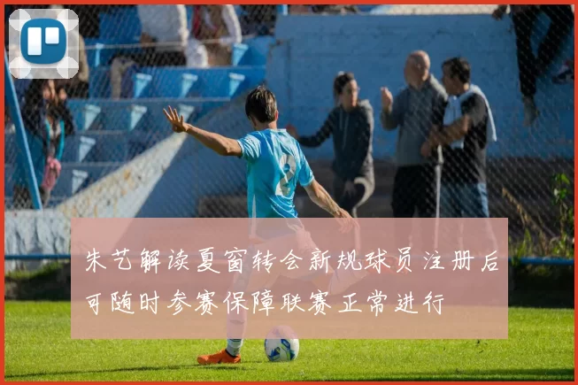 朱艺解读夏窗转会新规球员注册后可随时参赛保障联赛正常进行