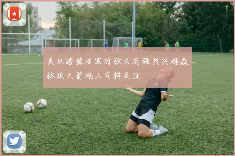 美记透露活塞对欧文有强烈兴趣森林狼火箭湖人同样关注