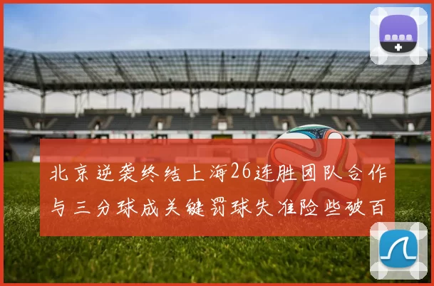 北京逆袭终结上海26连胜团队合作与三分球成关键罚球失准险些破百