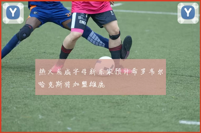 热火或成字母新东家预计希罗韦尔哈克斯将加盟雄鹿