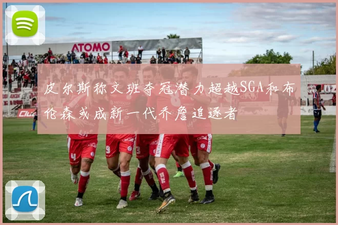 皮尔斯称文班夺冠潜力超越SGA和布伦森或成新一代乔詹追逐者