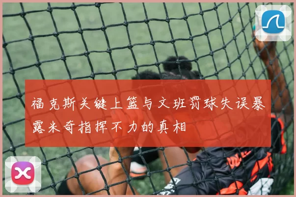 福克斯关键上篮与文班罚球失误暴露米奇指挥不力的真相