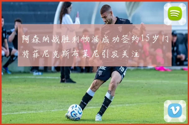 阿森纳战胜利物浦成功签约15岁门将菲尼克斯布莱尼引发关注